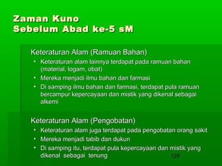 Zaman Kuno
Sebelum Abad ke-5 sM
Keteraturan Alam (Ramuan Bahan)
• Keteraturan alam lainnya terdapat pada ramuan bahan
(material, logam, obat)
• Mereka menjadi ilmu bahan dan farmasi
• Di samping ilmu bahan dan farmasi, terdapat pula ramuan
bercampur kepercayaan dan mistik yang dikenal sebagai
alkemi

Keteraturan Alam (Pengobatan)
•
•
•

Keteraturan alam juga terdapat pada pengobatan orang sakit
Mereka menjadi tabib dan dukun
Di samping itu, terdapat pula kepercayaan dan mistik yang
dikenal sebagai tenung
129

 