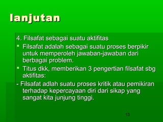 lanjutan
4. Filsafat sebagai suatu aktifitas
 Filsafat adalah sebagai suatu proses berpikir
untuk memperoleh jawaban-jawaban dari
berbagai problem.
 Titus dkk, memberikan 3 pengertian filsafat sbg
aktifitas:
- Filsafat adlah suatu proses kritik atau pemikiran
terhadap kepercayaan diri dari sikap yang
sangat kita junjung tinggi.
13

 