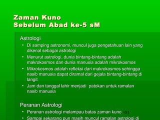 Zaman Kuno
Sebelum Abad ke-5 sM
Astrologi
• Di samping astronomi, muncul juga pengetahuan lain yang
dikenal sebagai astrologi
• Menurut astrologi, dunia bintang-bintang adalah
makrokosmos dan dunia manusia adalah mikrokosmos
• Mikrokosmos adalah refleksi dari makrokosmos sehingga
nasib manusia dapat diramal dari gejala bintang-bintang di
langit
• Jam dan tanggal lahir menjadi patokan untuk ramalan
nasib manusia

Peranan Astrologi
• Peranan astrologi melampau batas zaman kuno 131
• Sampai sekarang pun masih muncul ramalan astrologi di

 