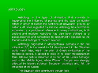 ASTROLOGY
Astrology is the type of divination that consists in
interpreting the influence of planets and the stars on earthly
affairs in order ot predict the destinies of individuals, groups, or
nations. At times regarded as science, astrology has exerted an
extensive or a peripheral influence in many civilizations, both
ancient and modern. Astrology has also been defined as a
pseudoscience and considered to diametrically opposed to the
theories and findings of modern science.
Astrology originated in Mesopotamia, perhaps in the 3rd
millenium BC, but attained its full development in the Western
world much later, within the orbit of Greek civilization of the
Hellenistic period. It spread to India in its older Mesopotamian
form. Islamic culture absorbed it as part of the Greek heritage;
and in the Middle Ages, when Western Europe was strongly
affected by Islamic science, European astrology also felt the
influence of the Orient.
132
The Egyptian also contributed though less

 