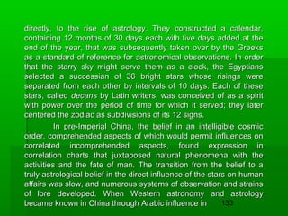 directly, to the rise of astrology. They constructed a calendar,
containing 12 months of 30 days each with five days added at the
end of the year, that was subsequently taken over by the Greeks
as a standard of reference for astronomical observations. In order
that the starry sky might serve them as a clock, the Egyptians
selected a successian of 36 bright stars whose risings were
separated from each other by intervals of 10 days. Each of these
stars, called decans by Latin writers, was conceived of as a spirit
with power over the period of time for which it served; they later
centered the zodiac as subdivisions of its 12 signs.
In pre-Imperial China, the belief in an intelligible cosmic
order, comprehended aspects of which would permit influences on
correlated incomprehended aspects, found expression in
correlation charts that juxtaposed natural phenomena with the
activities and the fate of man. The transition from the belief to a
truly astrological belief in the direct influence of the stars on human
affairs was slow, and numerous systems of observation and strains
of lore developed. When Western astronomy and astrology
133
became known in China through Arabic influence in

 
