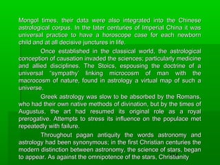 Mongol times, their data were also integrated into the Chinese
astrological corpus. In the later centuries of Imperial China it was
universal practice to have a horoscope case for each newborn
child and at all decisive junctures in life.
Once established in the classical world, the astrological
conception of causation invaded the sciences; particularly medicine
and allied disciplines. The Stoics, espousing the doctrine of a
universal “sympathy’ linking microcosm of man with the
macrocosm of nature, found in astrology a virtual map of such a
universe.
Greek astrology was slow to be absorbed by the Romans,
who had their own native methods of divination, but by the times of
Augustus, the art had resumed its original role as a royal
prerogative. Attempts to stress its influence on the populace met
repeatedly with failure.
Throughout pagan antiquity the words astronomy and
astrology had been synonymous; in the first Christian centuries the
modern distinction between astronomy, the science of stars, began
134
to appear. As against the omnipotence of the stars, Christianity

 