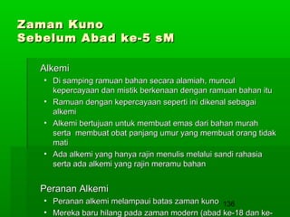 Zaman Kuno
Sebelum Abad ke-5 sM
Alkemi
• Di samping ramuan bahan secara alamiah, muncul
kepercayaan dan mistik berkenaan dengan ramuan bahan itu
• Ramuan dengan kepercayaan seperti ini dikenal sebagai
alkemi
• Alkemi bertujuan untuk membuat emas dari bahan murah
serta membuat obat panjang umur yang membuat orang tidak
mati
• Ada alkemi yang hanya rajin menulis melalui sandi rahasia
serta ada alkemi yang rajin meramu bahan

Peranan Alkemi
• Peranan alkemi melampaui batas zaman kuno 136
• Mereka baru hilang pada zaman modern (abad ke-18 dan ke-

 