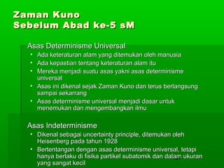 Zaman Kuno
Sebelum Abad ke-5 sM
Asas Determinisme Universal
•
•
•

Ada keteraturan alam yang ditemukan oleh manusia
Ada kepastian tentang keteraturan alam itu
Mereka menjadi suatu asas yakni asas determinisme
universal
• Asas ini dikenal sejak Zaman Kuno dan terus berlangsung
sampai sekarrang
• Asas determinisme universal menjadi dasar untuk
menemukan dan mengembangkan ilmu

Asas Indeterminisme
• Dikenal sebagai uncertainty principle, ditemukan oleh
Heisenberg pada tahun 1928
• Bertentangan dengan asas determinisme universal, tetapi
hanya berlaku di fisika partikel subatomik dan dalam ukuran
137
yang sangat kecil

 