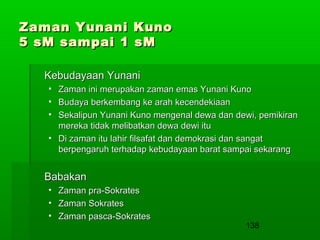 Zaman Yunani Kuno
5 sM sampai 1 sM
Kebudayaan Yunani
•
•
•

Zaman ini merupakan zaman emas Yunani Kuno
Budaya berkembang ke arah kecendekiaan
Sekalipun Yunani Kuno mengenal dewa dan dewi, pemikiran
mereka tidak melibatkan dewa dewi itu
• Di zaman itu lahir filsafat dan demokrasi dan sangat
berpengaruh terhadap kebudayaan barat sampai sekarang

Babakan
•
•
•

Zaman pra-Sokrates
Zaman Sokrates
Zaman pasca-Sokrates

138

 