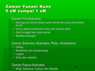 Zaman Yunani Kuno
5 sM sampai 1 sM
Zaman Pra-Sokrates
• Ada tiga pemikiran besar pada zaman itu yang dibicarakan
di sini:
• Unsur dasar pembentuk alam dan bentuk alam
• Alam tunggal dan alam jamak
• Realitas bilangan

Zaman Sokrates (Sokrates, Plato, Aristoteles)
•
•
•
•

Dialog
Metafisika dan epistemologi
Logika
Etika dan estetika

Zaman Pasca-Sokrates
• Stoik, Epikurus, Cynics, dan Skeptik

139

 