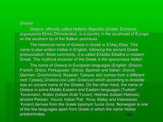 Greece
Greece, officially called Hellenic Republic (Greek: Ελληνική
Δημοκρατία Eliniki Dhimokratia), is a country in the southeast of Europe
on the southern tip of the Balkan peninsula.
The historical name of Greece in Greek is Έλλάς Ellas. This
name is also written Hellas in English, following the ancient Greek
pronunciation. More commonly, it is called Ελλάδα Elladha in modern
Greek. The mythical ancestor of the Greek is the eponymous Hellen.
The name of Greece in European languages (English: Greece,
French: Grèce, Portuguese: Grécia, Spanish and Italian: Grecia,
German: Griechenland, Russian: Греция, etc) comes from a different
root: Γραικός Graikόs (via Latin Graecus) which according to Aristotle
was an ancient name of the Greeks. On the other hand, the name of
Greece in some Middle Eastern and Eastern languages (Turkish:
Yunanistan, Arabic (tulisan Arab Yunan), Hebrew (tulisan Hebrew),
ancient Persian: Yauná, Indian Pali: Yona, Malay and Indonesian:
Yunani) derives from the Greek toponym Ίωνία Iōnia. Norwegian is one
of the few languages apart from Greek in which the name Hellas
predominates.
140

 