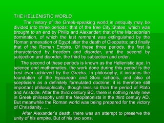 THE HELLENISTIC WORLD
The history of the Greek-speaking world in antiquity may be
divided into three periods: that of the free City States, which was
brought to an end by Philip and Alexander; that of the Macedonian
domination, of which the last remnant was extinguished by the
Roman annexation of Egypt after the death of Cleopatra; and finally
that of the Roman Empire. Of these three periods, the first is
characterized by freedom and disorder, and the second by
subjection and disorder, the third by subjection and order.
The second of these periods is known as the Hellenistic age. In
science and mathematics, the work done during this period is the
best ever achieved by the Greeks. In philosophy, it includes the
foundation of the Epicurean and Stoic schools, and also of
scepticism as a definitely formulated doctrine; it is therefore still
important philosophically, though less so than the period of Plato
and Aristotle. After the third century BC, there is nothing really new
in Greek philosophy until the Neoplatonists in the third century AD.
But meanwhile the Roman world was being prepared for the victory
of Christianity. ...
After Alexander’s death, there was an attempt to preserve the
141
unity of his empire. But of his two sons,

 