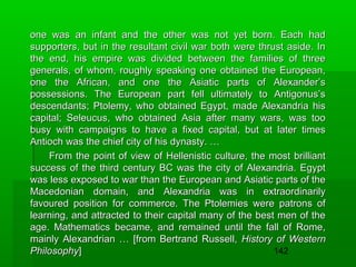 one was an infant and the other was not yet born. Each had
supporters, but in the resultant civil war both were thrust aside. In
the end, his empire was divided between the families of three
generals, of whom, roughly speaking one obtained the European,
one the African, and one the Asiatic parts of Alexander’s
possessions. The European part fell ultimately to Antigonus’s
descendants; Ptolemy, who obtained Egypt, made Alexandria his
capital; Seleucus, who obtained Asia after many wars, was too
busy with campaigns to have a fixed capital, but at later times
Antioch was the chief city of his dynasty. …
From the point of view of Hellenistic culture, the most brilliant
success of the third century BC was the city of Alexandria. Egypt
was less exposed to war than the European and Asiatic parts of the
Macedonian domain, and Alexandria was in extraordinarily
favoured position for commerce. The Ptolemies were patrons of
learning, and attracted to their capital many of the best men of the
age. Mathematics became, and remained until the fall of Rome,
mainly Alexandrian … [from Bertrand Russell, History of Western
142
Philosophy]

 