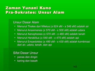 Zaman Yunani Kuno
Pra-Sokrates: Unsur Alam
Unsur Dasar Alam
•
•
•
•
•

Menurut Thales dari Miletus (± 624 sM - ± 546 sM) adalah air
Menurut Anaximenes (± 570 sM - ± 500 sM) adalah udara
Menurut Xenophanes (± 570 sM - ± 480 sM) adalah tanah
Menurut Heraklitus (± 540 sM - ± 475 sM) adalah api
Menurut Empedokles (± 490 sM - ± 430 sM) adalah kombinasi
dari air, udara, tanah, dan api

Sifat Dasar Unsur
• panas dan dingin
• kering dan basah
143

 