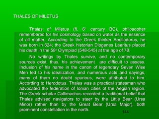 THALES OF MILETUS
Thales of Miletus (fl. 6th century BC), philosopher
remembered for his cosmology based on water as the essence
of all matter. According to the Greek thinker Apollodorus, he
was born in 624; the Greek historian Diogenes Laeritus placed
his death in the 58th Olympiad (548-545) at the age of 78.
No writings by Thales survive, and no contemporary
sources exist; thus, his achievement are difficult to assess.
Inclusion of his name in the canon of legendary Seven Wise
Men led to his idealization, and numerous acts and sayings,
many of them no doubt spurious, were attributed to him.
According to Herodotus, Thales was a practical statesman who
advocated the federation of Ionian cities of the Aegian region.
The Greek scholar Callimachus recorded a traditional belief that
Thales advised navigators to steer by the Little Bear (Ursa
Minor) rather than by the Great Bear (Ursa Major), both
prominent constellation in the north.
144

 