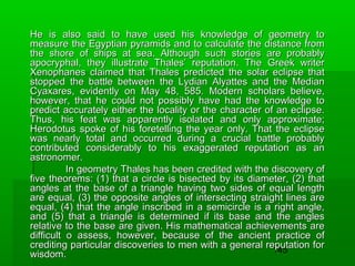 He is also said to have used his knowledge of geometry to
measure the Egyptian pyramids and to calculate the distance from
the shore of ships at sea. Although such stories are probably
apocryphal, they illustrate Thales’ reputation. The Greek writer
Xenophanes claimed that Thales predicted the solar eclipse that
stopped the battle between the Lydian Alyattes and the Median
Cyaxares, evidently on May 48, 585. Modern scholars believe,
however, that he could not possibly have had the knowledge to
predict accurately either the locality or the character of an eclipse.
Thus, his feat was apparently isolated and only approximate;
Herodotus spoke of his foretelling the year only. That the eclipse
was nearly total and occurred during a crucial battle probably
contributed considerably to his exaggerated reputation as an
astronomer.
In geometry Thales has been credited with the discovery of
five theorems: (1) that a circle is bisected by its diameter, (2) that
angles at the base of a triangle having two sides of equal length
are equal, (3) the opposite angles of intersecting straight lines are
equal, (4) that the angle inscribed in a semicircle is a right angle,
and (5) that a triangle is determined if its base and the angles
relative to the base are given. His mathematical achievements are
difficult o assess, however, because of the ancient practice of
crediting particular discoveries to men with a general reputation for
145
wisdom.

 