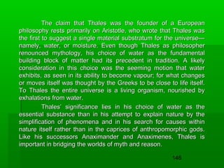 The claim that Thales was the founder of a European
philosophy rests primarily on Aristotle, who wrote that Thales was
the first to suggest a single material substratum for the universe—
namely, water, or moisture. Even though Thales as philosopher
renounced mythology, his choice of water as the fundamental
building block of matter had its precedent in tradition. A likely
consideration in this choice was the seeming motion that water
exhibits, as seen in its ability to become vapour; for what changes
or moves itself was thought by the Greeks to be close to life itself.
To Thales the entire universe is a living organism, nourished by
exhalations from water.
Thales’ significance lies in his choice of water as the
essential substance than in his attempt to explain nature by the
simplification of phenomena and in his search for causes within
nature itself rather than in the caprices of anthropomorphic gods.
Like his successors Anaximander and Anaximenes, Thales is
important in bridging the worlds of myth and reason.
146

 