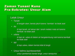 Zaman Yunani Kuno
Pra-Sokrates: Unsur Alam
Letak Unsur
• Tanah
di tengah alam, benda jatuh karena kembali ke letak asal

• Air
di tepi tanah, air keluar dari tanah melalui mata air karena
kembali ke letak asal

• udara
di tepi air, udara di dalam air bergelembung naik karena kembali
ke letak asal

• api
di tepi udara, dalam bentuk kilat di langit

• Unsur kelima (quintessential)
unsur pembentuk benda langit, unsur sempurna

147

 