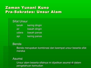 Zaman Yunani Kuno
Pra-Sokrates: Unsur Alam
Sifat Unsur
tanah
air
udara
api

kering dingin
basah dingin
basah panas
kering panas

Benda
Benda merupakan kombinasi dari keempat unsur beserta sifat
mereka

Asumsi
Unsur alam beserta sifatnya ini dijadikan asumsi di dalam
148
pengetahuan kemudian

 