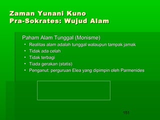 Zaman Yunani Kuno
Pra-Sokrates: Wujud Alam
Paham Alam Tunggal (Monisme)
•
•
•
•
•

Realitas alam adalah tunggal walaupun tampak jamak
Tidak ada celah
Tidak terbagi
Tiada gerakan (statis)
Penganut: perguruan Elea yang dipimpin oleh Parmenides

151

 