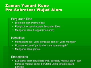 Zaman Yunani Kuno
Pra-Sokrates: Wujud Alam
Perguruan Elea
• Dipimpin oleh Parmenides
• Pengikut terkenal adalah Zeno dari Elea
• Menganut alam tunggal (monisme)

Heraklitus
•
•
•

Mengagumi api yang bergerak dan air yang mengalir
Ucapan terkenal “panta rhei = semua mengalir”
Menganut alam jamak

Empedokles
• Substansi alam terus bergerak, berpadu melalui kasih, dan
153
bercerai melalui benci, berulang-ulang terjadi secara
periodik

 