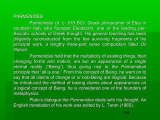 PARMENIDES
Parmenides (b. c. 515 BC), Greek philosopher of Elea in
southern Italy who founded Eleaticism, one of the leading perSocratic schools of Greek thought. His general teaching has been
diligently reconstructed from the few surviving fragments of his
principal work, a lengthy three-part verse composition titled On
Nature.
Parmenides held that the multiplicity of existing things, their
changing forms and motion, are but an appearance of a single
eternal reality (“Being”), thus giving rise to the Parmenidian
principle that “all is one.” From this concept of Being, he went on to
say that all claims of change or or bob-Being are illogical. Because
he introduced the method of basing claims about appearances on
a logical concept of Being, he is considered one of the founders of
metaphysics.
Plato’s dialogue the Parmenides deals with his thought. An
English translation of his work was edited by L. Taran (1965).
154

 