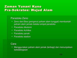 Zaman Yunani Kuno
Pra-Sokrates: Wujud Alam
Paradoks Zeno
• Zeno dari Elea (penganut paham alam tunggal) membantah
paham alam jamak melalui empat paradoks
• Paradoks dikotomi
• Paradoks Achilles
• Paradoks panah
• Paradoks stadion

Cara
• Menggunakan paham alam jamak (terbagi) dan menunjukkan
ketidaklogisan
155

 