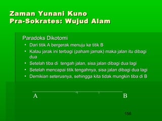 Zaman Yunani Kuno
Pra-Sokrates: Wujud Alam
Paradoks Dikotomi
• Dari titik A bergerak menuju ke titik B
• Kalau jarak ini terbagi (paham jamak) maka jalan itu dibagi
dua
• Setelah tiba di tengah jalan, sisa jalan dibagi dua lagi
• Setelah mencapai titik tengahnya, sisa jalan dibagi dua lagi
• Demikian seterusnya, sehingga kita tidak mungkin tiba di B

A

B
156

 