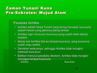 Zaman Yunani Kuno
Pra-Sokrates: Wujud Alam
Paradoks Achilles
• Achilles adalah dewa Yunani yang larinya tercepat; kura-kura
adalah hewan yang jalannya paling lambat
• Achilles ingin menyusul kura-kura yang sudah lebih dahulu
berjalan
• Setiap kali Achilles tiba ke tempat kura-kura, sang kura-kura
sudah maju sedikit
• Demikian seterusnya, sehingga Achilles tidak mungkin
melewati kura-kura
• Bahkan menurut paradoks dikotomi, Achilles tidak mungkin
mencapai tempat kura-kura
Achilles

Kura-kura

157

 