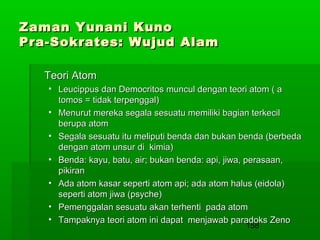 Zaman Yunani Kuno
Pra-Sokrates: Wujud Alam
Teori Atom
• Leucippus dan Democritos muncul dengan teori atom ( a
tomos = tidak terpenggal)
• Menurut mereka segala sesuatu memiliki bagian terkecil
berupa atom
• Segala sesuatu itu meliputi benda dan bukan benda (berbeda
dengan atom unsur di kimia)
• Benda: kayu, batu, air; bukan benda: api, jiwa, perasaan,
pikiran
• Ada atom kasar seperti atom api; ada atom halus (eidola)
seperti atom jiwa (psyche)
• Pemenggalan sesuatu akan terhenti pada atom
• Tampaknya teori atom ini dapat menjawab paradoks Zeno
158

 