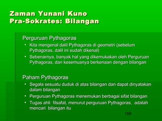 Zaman Yunani Kuno
Pra-Sokrates: Bilangan
Perguruan Pythagoras
• Kita mengenal dalil Pythagoras di geometri (sebelum
Pythagoras, dalil ini sudah dikenal)
• Sebenarnya, banyak hal yang dikemukakan oleh Perguruan
Pythagoras, dan kesemuanya berkenaan dengan bilangan

Paham Pythagoras
• Segala sesuatu duduk di atas bilangan dan dapat dinyatakan
dalam bilangan
• Perguruan Pythagoras menemukan berbagai sifat bilangan
• Tugas ahli filsafat, menurut perguruan Pythagoras, adalah
mencari bilangan itu
159

 