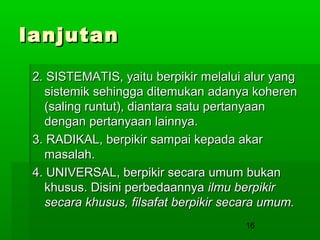 lanjutan
2. SISTEMATIS, yaitu berpikir melalui alur yang
sistemik sehingga ditemukan adanya koheren
(saling runtut), diantara satu pertanyaan
dengan pertanyaan lainnya.
3. RADIKAL, berpikir sampai kepada akar
masalah.
4. UNIVERSAL, berpikir secara umum bukan
khusus. Disini perbedaannya ilmu berpikir
secara khusus, filsafat berpikir secara umum.
16

 