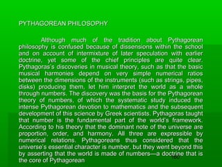 PYTHAGOREAN PHILOSOPHY
Although much of the tradition about Pythagorean
philosophy is confused because of dissensions within the school
and on account of intermixture of later speculation with earlier
doctrine, yet some of the chief principles are quite clear.
Pythagoras’s discoveries in musical theory, such as that the basic
musical harmonies depend on very simple numerical ratios
between the dimensions of the instruments (such as strings, pipes,
disks) producing them, let him interpret the world as a whole
through numbers. The discovery was the basis for the Pythagorean
theory of numbers, of which the systematic study induced the
intense Pythagorean devotion to mathematics and the subsequent
development of this science by Greek scientists. Pythagoras taught
that number is the fundamental part of the world’s framework.
According to his theory that the dominant note of the universe are
proportion, order, and harmony. All three are expressible by
numerical relations. Pythagoreans thus considered that the
universe’s essential character is number, but they went beyond this
by asserting that the world is made of numbers—a doctrine that is
160
the core of Pythagorean

 