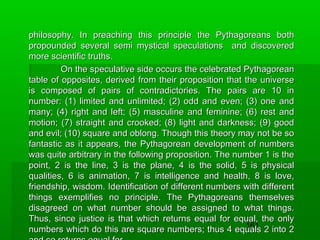 philosophy. In preaching this principle the Pythagoreans both
propounded several semi mystical speculations and discovered
more scientific truths.
On the speculative side occurs the celebrated Pythagorean
table of opposites, derived from their proposition that the universe
is composed of pairs of contradictories. The pairs are 10 in
number: (1) limited and unlimited; (2) odd and even; (3) one and
many; (4) right and left; (5) masculine and feminine; (6) rest and
motion; (7) straight and crooked; (8) light and darkness; (9) good
and evil; (10) square and oblong. Though this theory may not be so
fantastic as it appears, the Pythagorean development of numbers
was quite arbitrary in the following proposition. The number 1 is the
point, 2 is the line, 3 is the plane, 4 is the solid, 5 is physical
qualities, 6 is animation, 7 is intelligence and health, 8 is love,
friendship, wisdom. Identification of different numbers with different
things exemplifies no principle. The Pythagoreans themselves
disagreed on what number should be assigned to what things.
Thus, since justice is that which returns equal for equal, the only
161
numbers which do this are square numbers; thus 4 equals 2 into 2

 
