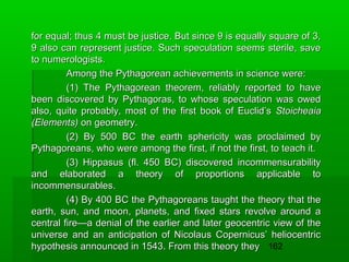 for equal; thus 4 must be justice. But since 9 is equally square of 3,
9 also can represent justice. Such speculation seems sterile, save
to numerologists.
Among the Pythagorean achievements in science were:
(1) The Pythagorean theorem, reliably reported to have
been discovered by Pythagoras, to whose speculation was owed
also, quite probably, most of the first book of Euclid’s Stoicheaia
(Elements) on geometry.
(2) By 500 BC the earth sphericity was proclaimed by
Pythagoreans, who were among the first, if not the first, to teach it.
(3) Hippasus (fl. 450 BC) discovered incommensurability
and elaborated a theory of proportions applicable to
incommensurables.
(4) By 400 BC the Pythagoreans taught the theory that the
earth, sun, and moon, planets, and fixed stars revolve around a
central fire—a denial of the earlier and later geocentric view of the
universe and an anticipation of Nicolaus Copernicus’ heliocentric
hypothesis announced in 1543. From this theory they 162

 