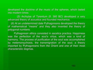 developed the doctrine of the music of the spheres, which lasted
into modern times.
(5) Archytas of Tarentum (fl. 360 BC) developed a very
advanced theory of acoustics and founded mechanics.
(6) At an undetermined date Pythagoreans developed the theory
of mathematical “means” and they also invented the theory of
polygonal numbers.
Pythagorean ethics consisted in ascetics practice. Happiness
was the perfection of the soul’s virtue, which was a kind of
harmony. The process of purification of the soul was accomplished
by metemorsychosis, the transmigration of the soul, a theory
imported by Pythagoreans from the Orient and one of their most
characteristic dogmas.

163

 