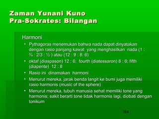 Zaman Yunani Kuno
Pra-Sokrates: Bilangan
Harmoni
• Pythagoras menemukan bahwa nada dapat dinyatakan
dengan rasio panjang kawat yang menghasilkan nada (1 :
¾ : 2/3 : ½ ) atau (12 : 9 : 8: 6)
• oktaf (diaspason) 12 : 6; fourth (diatessaron) 8 : 6; fifth
(diapente) 12 : 8
• Rasio ini dinamakan harmoni
• Menurut mereka, jarak benda langit ke bumi juga memiliki
rasio harmonis (music of the sphere)
• Menurut mereka, tubuh manusia sehat memiliki tone yang
harmonis; sakit berarti tone tidak harmonis lagi, diobati dengan
tonikum
164

 