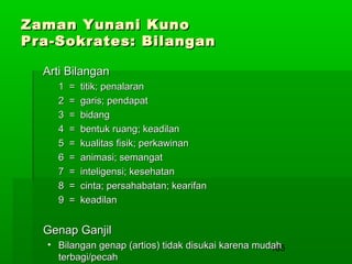 Zaman Yunani Kuno
Pra-Sokrates: Bilangan
Arti Bilangan
1
2
3
4
5
6
7
8
9

=
=
=
=
=
=
=
=
=

titik; penalaran
garis; pendapat
bidang
bentuk ruang; keadilan
kualitas fisik; perkawinan
animasi; semangat
inteligensi; kesehatan
cinta; persahabatan; kearifan
keadilan

Genap Ganjil
• Bilangan genap (artios) tidak disukai karena mudah
165
terbagi/pecah

 
