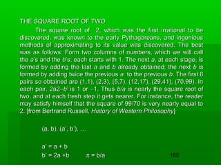 THE SQUARE ROOT OF TWO
The square root of 2, which was the first irrational to be
discovered, was known to the early Pythagoreans, and ingenious
methods of approximating to its value was discovered. The best
was as follows: Form two columns of numbers, which we will call
the a’s and the b’s; each starts with 1. The next a, at each stage, is
formed by adding the last a and b already obtained; the next b is
formed by adding twice the previous a to the previous b. The first 6
pairs so obtained are (1,1), (2,3), (5,7), (12,17), (29,41), (70,99). In
each pair, 2a2−b2 is 1 or −1. Thus b/a is nearly the square root of
two, and at each fresh step it gets nearer. For instance, the reader
may satisfy himself that the square of 99/70 is very nearly equal to
2. [from Bertrand Russell, History of Western Philosophy]
(a, b), (a’, b’), …
a’ = a + b
b’ = 2a +b

π = b/a

169

 