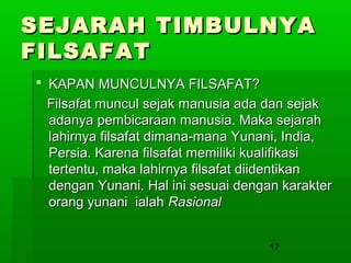 SEJARAH TIMBULNYA
FILSAFAT
 KAPAN MUNCULNYA FILSAFAT?
Filsafat muncul sejak manusia ada dan sejak
adanya pembicaraan manusia. Maka sejarah
lahirnya filsafat dimana-mana Yunani, India,
Persia. Karena filsafat memiliki kualifikasi
tertentu, maka lahirnya filsafat diidentikan
dengan Yunani. Hal ini sesuai dengan karakter
orang yunani ialah Rasional
17

 