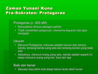 Zaman Yunani Kuno
Pra-Sokrates: Protagoras
Protagoras (c. 500 sM)
• Menyatakan dirinya sebagai sophist
• Tidak mendirikan perguruan, menerima bayaran dari jasa
mengajar

Ukuran
• Menurut Protagoras, manusia adalah ukuran dari semua
benda, tentang benda yang ada dan tentang benda yang tidak
ada
• Akibatnya, menurut orang yang satu, benda adalah seperti ini,
tetapi menurut orang yang lain, bisa lain lagi

Baik dan benar
• Sesuatu bisa lebih baik tetapi belum tentu lebih 171
benar

 