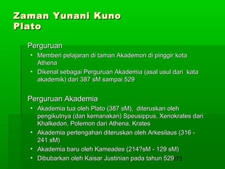 Zaman Yunani Kuno
Plato
Perguruan
• Memberi pelajaran di taman Akademon di pinggir kota
Athena
• Dikenal sebagai Perguruan Akademia (asal usul dari kata
akademik) dari 387 sM sampai 529

Perguruan Akademia
• Akademia tua oleh Plato (387 sM), diteruskan oleh
pengikutnya (dan kemanakan) Speusippus, Xenokrates dari
Khalkedon, Polemon dari Athena, Krates
• Akademia pertengahan diteruskan oleh Arkesilaus (316 241 sM)
• Akademia baru oleh Kameades (214?sM - 129 sM)
• Dibubarkan oleh Kaisar Justinian pada tahun 529173

 