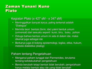 Zaman Yunani Kuno
Plato
Kegiatan Plato (± 427 sM - ± 347 sM)
• Meninggalkan banyak karya; paling terkenal adalah
“Dialogue”
• Merintis teori bentuk (form, ide) yakni bentuk umum
(universal) dari sesuatu seperti kursi, biru, buku, pohon
• Diduga bahwa bentuk umum ini ada di dalam ide, maka
dikenal juga sebagai ide
• Berkarya juga di bidang epistemologi, logika, etika, hukum,
metoda dialektika (dialog)

Paham tentang Pengetahuan
• Menganut paham tunggal dari Parmenides, terutama
tentang ketidakubahan pengetahuan
• Benda berubah tetapi bentuk tidak berubah; pengetahuan
174
harus melalui bentuk atau ide yang tidak berubah

 