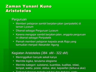 Zaman Yunani Kuno
Aristoteles
Perguruan
• Memberi pelajaran sambil berjalan-jalan (peripatetik) di
taman Lyceum
• Dikenal sebagai Perguruan Lyceum
• Karena mengajar sambil berjalan-jalan, anggota perguruan
ini dikenal sebagai Peripatetik
• Pernah memberi pelajaran kepada anak Raja yang
kemudian menjadi Alexander Agung

Kegiatan Aristoteles (384 sM - 322 sM)
•
•
•

Meninggalkan banyak sekali karya
Merintis logika, terutama silogisme
Merintis kategori: substansi, kuantitas, kualitas, relasi,
175
tempat, waktu, posisi, status, aksi, kepasifan (terkena aksi)

 