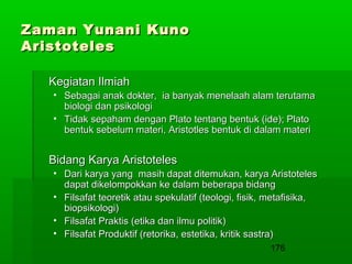 Zaman Yunani Kuno
Aristoteles
Kegiatan Ilmiah
• Sebagai anak dokter, ia banyak menelaah alam terutama
biologi dan psikologi
• Tidak sepaham dengan Plato tentang bentuk (ide); Plato
bentuk sebelum materi, Aristotles bentuk di dalam materi

Bidang Karya Aristoteles
• Dari karya yang masih dapat ditemukan, karya Aristoteles
dapat dikelompokkan ke dalam beberapa bidang
• Filsafat teoretik atau spekulatif (teologi, fisik, metafisika,
biopsikologi)
• Filsafat Praktis (etika dan ilmu politik)
• Filsafat Produktif (retorika, estetika, kritik sastra)
176

 