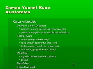 Zaman Yunani Kuno
Aristoteles
Karya Aristoteles
Logika di dalam Organon
 kategori, tentang interpretasi, prior analytics
 posterior analytics, topik, sophistical refutations

Filsafat Alam





tentang langit (meteorologi)
fisika (materi dan bentuk atau form)
tentang unsur (tanah, air, udara, api)
astronomi, geografi, kimia, biologi

Psikologi
 raga dan jiwa (materi dan bentuk)
 pikiran

Metafisika
Etika dan Politik

177

 
