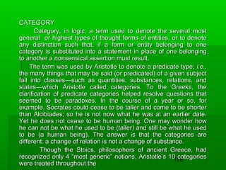 CATEGORY
Category, in logic, a term used to denote the several most
general or highest types of thought forms of entities, or to denote
any distinction such that, if a form or entity belonging to one
category is substituted into a statement in place of one belonging
to another a nonsensical assertion must result.
The term was used by Aristotle to denote a predicate type; i.e.,
the many things that may be said (or predicated) of a given subject
fall into classes—such as quantities, substances, relations, and
states—which Aristotle called categories. To the Greeks, the
clarification of predicate categories helped resolve questions that
seemed to be paradoxes. In the course of a year or so, for
example, Socrates could cease to be taller and come to be shorter
than Alcibiades; so he is not now what he was at an earlier date.
Yet he does not cease to be human being. One may wonder how
he can not be what he used to be (taller) and still be what he used
to be (a human being). The answer is that the categories are
different: a change of relation is not a change of substance.
Though the Stoics, philosophers of ancient Greece, had
recognized only 4 “most generic” notions, Aristotle’s 10 categories
178
were treated throughout the

 