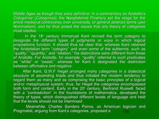 Middle Ages as though they were definitive. In a commentary on Aristotle’s
Categoriae (Categories), the Neoplatonist Prophyry set the stage for the
entire medieval controversy over universals, or general abstract terms (see
Nominalism), and he thus posed the issues that any theory of categories
must resolve.
In the 18th century Immanuel Kant revived the term category to
designate the different types of judgments or ways in which logical
propositions function. It should thus be clear that, whereas Kant retained
the Aristotelian term “category” and even some of the subterms, such as
“quality,” “quantity,” and “relation,” his distinctions were different from those
of Aristotle. For Aristotle, for example, “quality” referred to such predicates
as “white” or “sweet,” whereas for Kant it designated the distinction
between affirmative and negative.
After Kant, G.W.F Hegel arranged many categories in a dialectical
structure of ascending triads and thus initiated the modern tendency to
regard them as many and as comprising the basic principles of a logical
and/or metaphysical system; thus, for Hegel the categories encompassed
both form and content. Early in the 20th century, Bertrand Russell, faced
with a “contradiction” in the foundations of mathematics, developed the
theory of types, which distinguished different levels of language and held
that the levels should not be intermixed .
Meanwhile, Charles Sanders Peirce, an American logician and
Pragmatist, arguing from Kant’s categories, proposed a
179

 