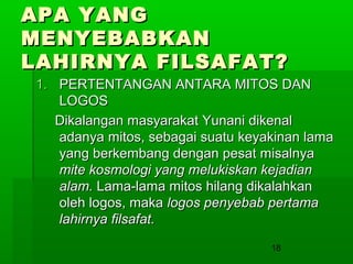 APA YANG
MENYEBABKAN
LAHIRNYA FILSAFAT?
1. PERTENTANGAN ANTARA MITOS DAN
LOGOS
Dikalangan masyarakat Yunani dikenal
adanya mitos, sebagai suatu keyakinan lama
yang berkembang dengan pesat misalnya
mite kosmologi yang melukiskan kejadian
alam. Lama-lama mitos hilang dikalahkan
oleh logos, maka logos penyebab pertama
lahirnya filsafat.
18

 