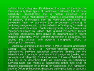reduced list of categories. He defended the view that there can be
three and only three types of predicates: “firstness,” that of “pure
possibility”; “secondness,” that of “actual existence”; and
“thirdness,” that of “real generality.” Clearly, if universals belong to
the category of thirdness, then the Nominalist, who urges that
universals have no existence (the secondness category) is
confusing categories and, by the definition of “category,” is making
a nonsensical statement. Such misjudgments, made famous as
“category-mistakes” by Gilbert Ryle, a mind 20 th-century Oxford
Analytical philosopher, have played an important role in recent
linguistic philosophy, which, with the proliferation of categories, has
applied this critique, with powerful therapeutic effect, to
philosophical discourse.
Stanislaw Lesniewski (1886-1939), a Polish logician, and Rudolf
Carnap
(1891-1970),
a
German-American
semanticist,
distinguished between syntactical categories (dealing with the
interrelations of concepts) and semantical categories (dealing with
concepts and referents). Distinctions akin to those of Aristotle are
thus apt to be described today as semantical, as distinctions
between kinds and modes of significance rather than kinds of
linguistic expressions or of things or happenings. P.F. Strawson,
180
another Oxford philosopher, discussed the implications of category

 