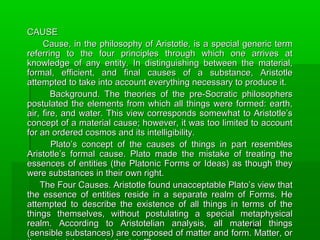 CAUSE
Cause, in the philosophy of Aristotle, is a special generic term
referring to the four principles through which one arrives at
knowledge of any entity. In distinguishing between the material,
formal, efficient, and final causes of a substance, Aristotle
attempted to take into account everything necessary to produce it.
Background. The theories of the pre-Socratic philosophers
postulated the elements from which all things were formed: earth,
air, fire, and water. This view corresponds somewhat to Aristotle’s
concept of a material cause; however, it was too limited to account
for an ordered cosmos and its intelligibility.
Plato’s concept of the causes of things in part resembles
Aristotle’s formal cause. Plato made the mistake of treating the
essences of entities (the Platonic Forms or Ideas) as though they
were substances in their own right.
The Four Causes. Aristotle found unacceptable Plato’s view that
the essence of entities reside in a separate realm of Forms. He
attempted to describe the existence of all things in terms of the
things themselves, without postulating a special metaphysical
realm. According to Aristotelian analysis, all material things
182
(sensible substances) are composed of matter and form. Matter, or

 