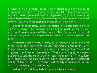 of which a thing is made—brick is the material cause of a house. It
is important to note here that “matter” is a relative term for Aristotle;
by it he means the materials of a thing relative to the structure that
holds them together. Thus, the elements are the material cause of
organs; tissues are the material cause of the living body.
The form of an entity, either its “shape” or its structural plan, is
its formal cause. The blueprint, or the actual structure of a house,
are the formal causes of the house. The formal and material
causes are generally inseparable for Aristotle—each requires the
other.
Although each individual entity is a composite of matter and
form, these two categories do not sufficiently account for why
things are what they are. There must be an agent or force that
imposes the form on the matter. That something is Aristotle’s
sufficient cause, the vis a tergo, or “push from behind.” The builder
of a house (or the builder in the act of building) is the efficient
cause of the house. This cause most closely corresponds to the
ordinary meaning of “cause” today.
183
Just as the “push from behind” pushes the substance

 