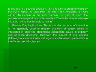 to change in a specific direction, that direction is predetermined by
the vis a fronte, or “pull from the front”: the entelechy, or final
cause. This cause is the end, purpose, or goal at which the
process of change aims and terminates. The final cause of a house
might be “being comfortable to live in.”
Present-Day Implications. The Aristotelian account of causation
is not generally used in modern analysis of cause, which is
interested in clarifying statements concerning cause in ordinary
and scientific discourse. However, the subject of final causes
(teleological explanation) is still vigorously discussed, particularly in
the life and social sciences.

184

 