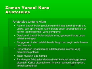 Zaman Yunani Kuno
Aristoteles
Aristoteles tentang Alam
• Alam di bawah bulan (sublunar) terdiri atas tanah (berat), air,
udara, dan api (ringan). Alam di atas bulan terbuat dari unsur
kelima (quintessential) yang sempurna
• Gerakan di bawah bulan adalah lurus; gerakan di atas bulan
adalah melingkar
• Penggerak di alam adalah benda langit dan angin serta hewan
dan manusia
• Pertumbuhan terjadi karena adalah prinsip internal yang
merupakan potensi
• Tidak mungkin ada hampa
• Pandangan Aristoteles diadopsi oleh katedral sehingga sukar
dibantah. Ketika dibantah oleh ilmuwan zaman kebangkitan,
185
terjadi kontradiksi

 